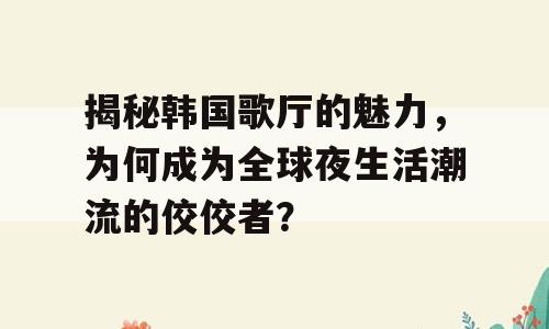 揭秘韩国歌厅的魅力，为何成为全球夜生活潮流的佼佼者？