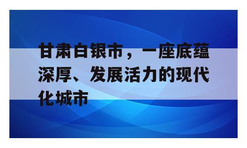 甘肃白银市，一座底蕴深厚、发展活力的现代化城市