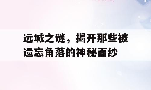 远城之谜，揭开那些被遗忘角落的神秘面纱