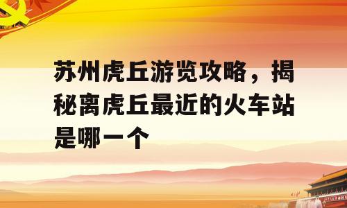 苏州虎丘游览攻略，揭秘离虎丘最近的火车站是哪一个