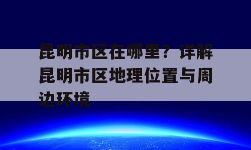 昆明市区在哪里？详解昆明市区地理位置与周边环境