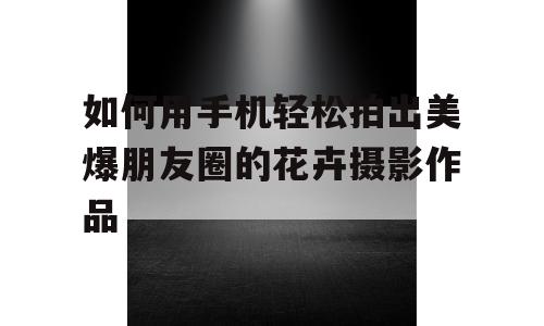 如何用手机轻松拍出美爆朋友圈的花卉摄影作品