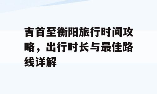 吉首至衡阳旅行时间攻略，出行时长与最佳路线详解