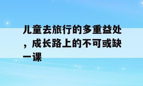 儿童去旅行的多重益处，成长路上的不可或缺一课