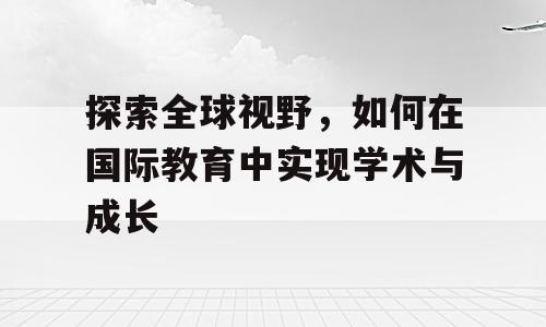 探索全球视野，如何在国际教育中实现学术与成长