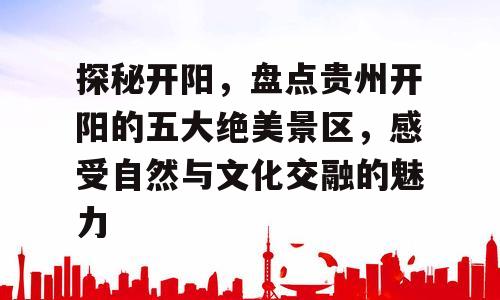 探秘开阳，盘点贵州开阳的五大绝美景区，感受自然与文化交融的魅力