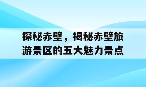 探秘赤壁，揭秘赤壁旅游景区的五大魅力景点