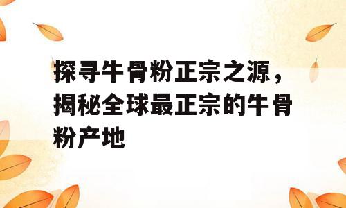 探寻牛骨粉正宗之源，揭秘全球最正宗的牛骨粉产地