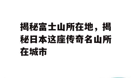 揭秘富士山所在地，揭秘日本这座传奇名山所在城市