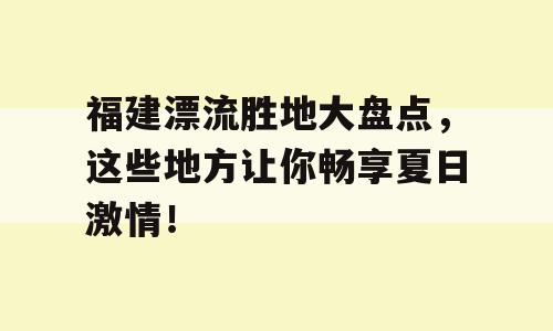 福建漂流胜地大盘点，这些地方让你畅享夏日激情！