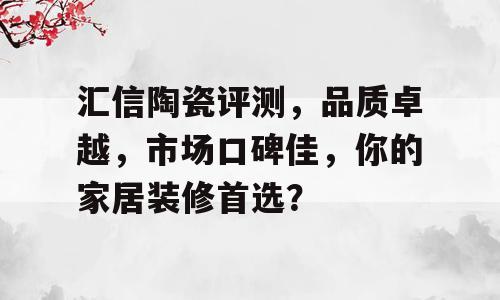 汇信陶瓷评测，品质卓越，市场口碑佳，你的家居装修首选？