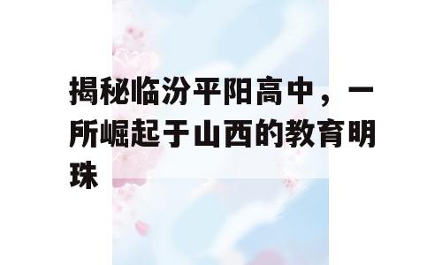 揭秘临汾平阳高中，一所崛起于山西的教育明珠