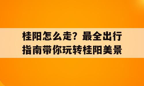 桂阳怎么走？最全出行指南带你玩转桂阳美景