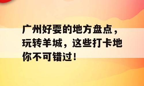 广州好耍的地方盘点，玩转羊城，这些打卡地你不可错过！