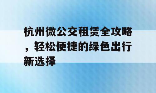 杭州微公交租赁全攻略，轻松便捷的绿色出行新选择