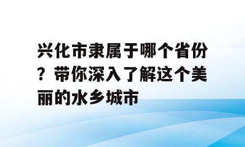 兴化市隶属于哪个省份？带你深入了解这个美丽的水乡城市