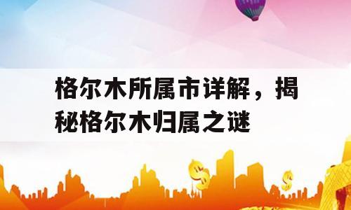 格尔木所属市详解，揭秘格尔木归属之谜