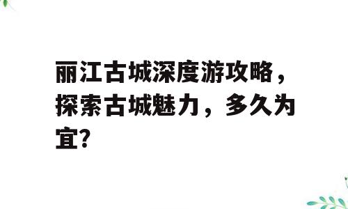 丽江古城深度游攻略，探索古城魅力，多久为宜？