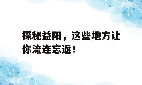 探秘益阳，这些地方让你流连忘返！