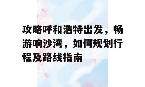 攻略呼和浩特出发，畅游响沙湾，如何规划行程及路线指南