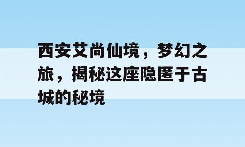 西安艾尚仙境，梦幻之旅，揭秘这座隐匿于古城的秘境