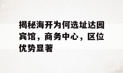 揭秘海开为何选址达园宾馆，商务中心，区位优势显著