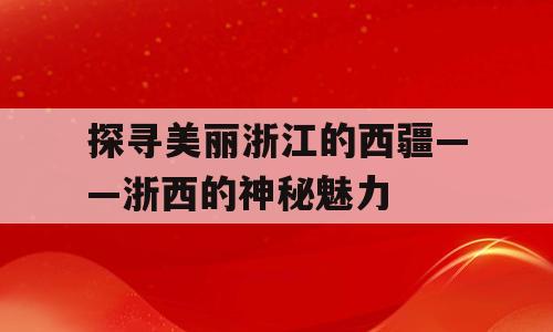 探寻美丽浙江的西疆——浙西的神秘魅力