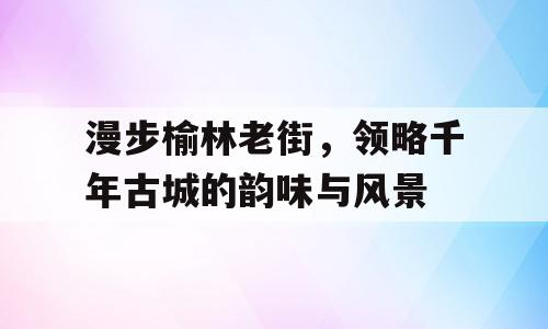 漫步榆林老街，领略千年古城的韵味与风景