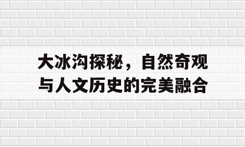 大冰沟探秘，自然奇观与人文历史的完美融合