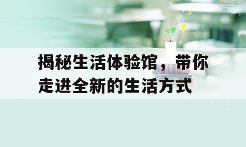 揭秘生活体验馆，带你走进全新的生活方式