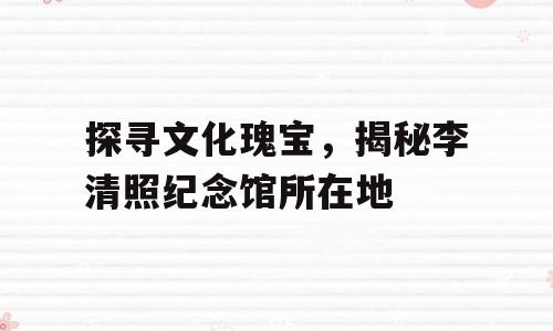 探寻文化瑰宝，揭秘李清照纪念馆所在地