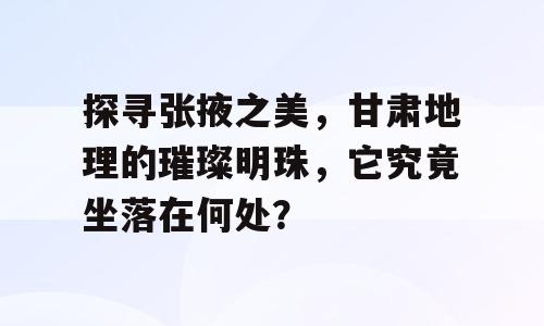 探寻张掖之美，甘肃地理的璀璨明珠，它究竟坐落在何处？
