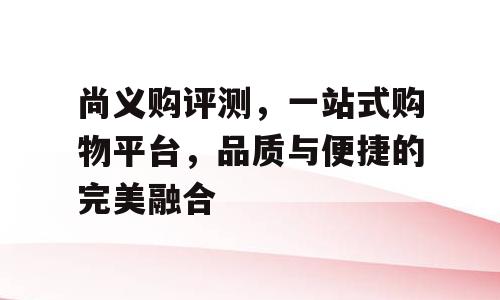 尚义购评测，一站式购物平台，品质与便捷的完美融合