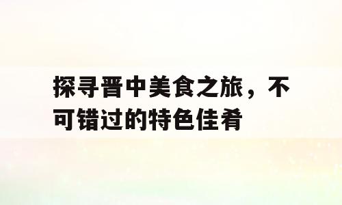 探寻晋中美食之旅，不可错过的特色佳肴