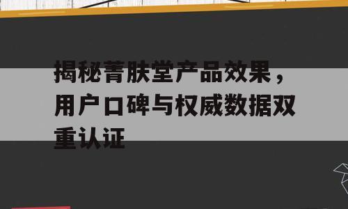 揭秘菁肤堂产品效果，用户口碑与权威数据双重认证