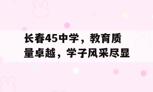 长春45中学，教育质量卓越，学子风采尽显