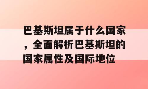 巴基斯坦属于什么国家，全面解析巴基斯坦的国家属性及国际地位