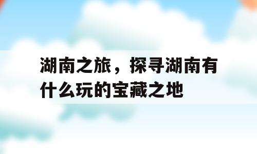 湖南之旅，探寻湖南有什么玩的宝藏之地