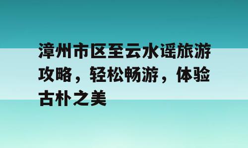 漳州市区至云水谣旅游攻略，轻松畅游，体验古朴之美