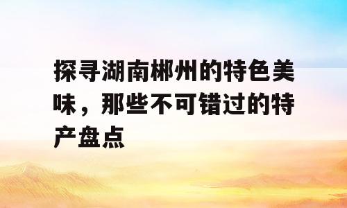 探寻湖南郴州的特色美味，那些不可错过的特产盘点