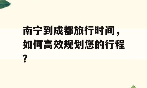南宁到成都旅行时间，如何高效规划您的行程？