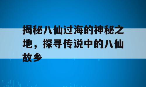 揭秘八仙过海的神秘之地，探寻传说中的八仙故乡
