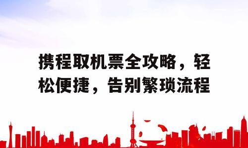 携程取机票全攻略，轻松便捷，告别繁琐流程