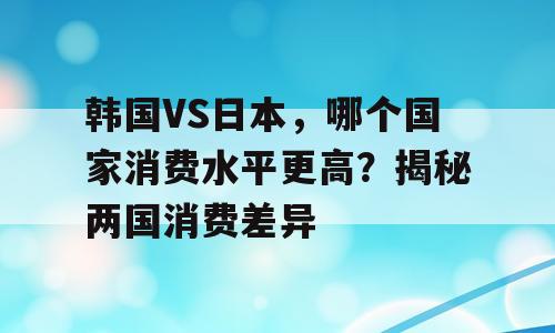 韩国VS日本，哪个国家消费水平更高？揭秘两国消费差异