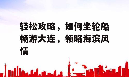 轻松攻略，如何坐轮船畅游大连，领略海滨风情