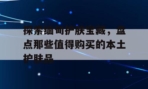 探索缅甸护肤宝藏，盘点那些值得购买的本土护肤品