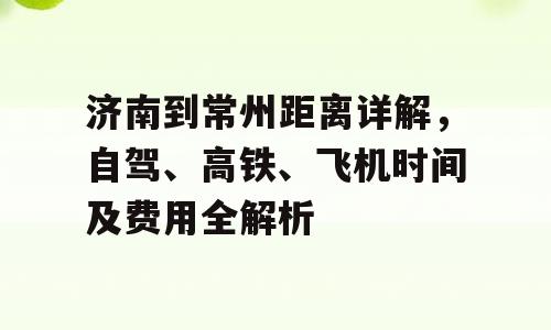 济南到常州距离详解，自驾、高铁、飞机时间及费用全解析