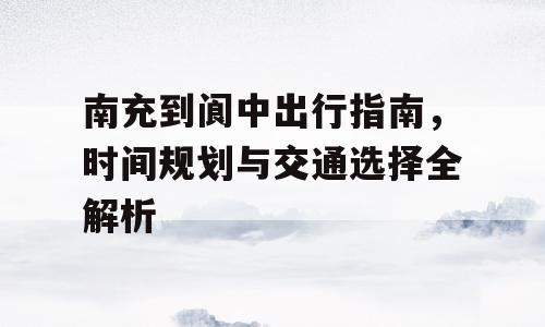 南充到阆中出行指南，时间规划与交通选择全解析