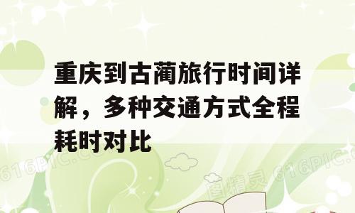 重庆到古蔺旅行时间详解，多种交通方式全程耗时对比