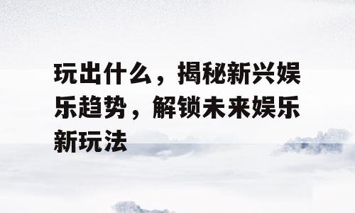玩出什么，揭秘新兴娱乐趋势，解锁未来娱乐新玩法
